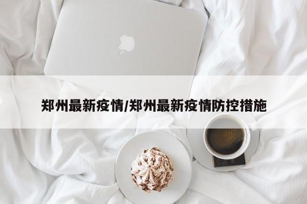 郑州最新疫情/郑州最新疫情防控措施