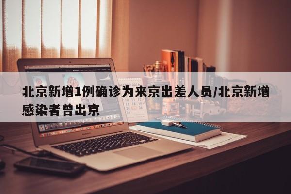 北京新增1例确诊为来京出差人员/北京新增感染者曾出京