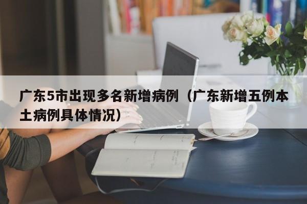 广东5市出现多名新增病例（广东新增五例本土病例具体情况）
