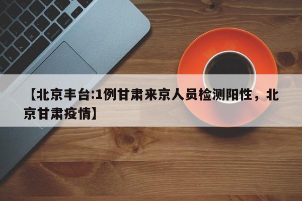 【北京丰台:1例甘肃来京人员检测阳性，北京甘肃疫情】