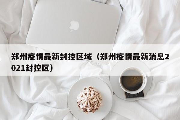 郑州疫情最新封控区域（郑州疫情最新消息2021封控区）