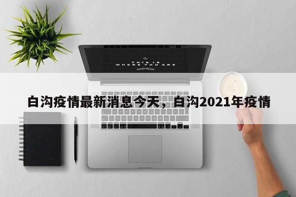 白沟疫情最新消息今天，白沟2021年疫情