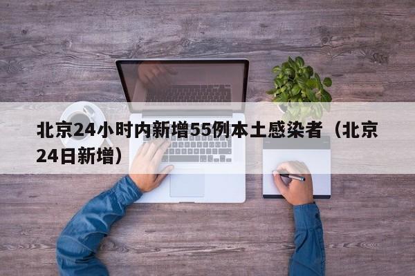 北京24小时内新增55例本土感染者（北京24日新增）