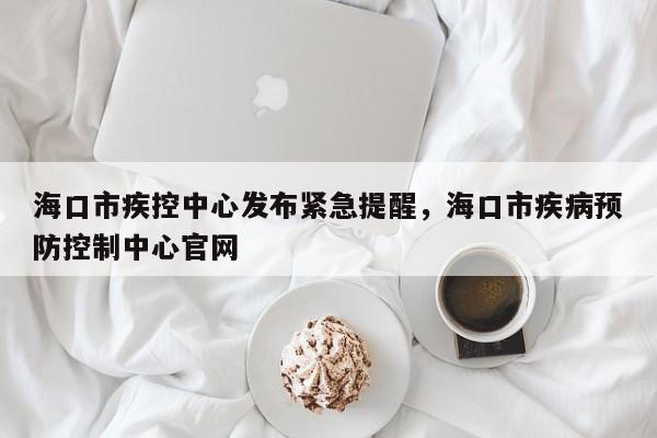 海口市疾控中心发布紧急提醒，海口市疾病预防控制中心官网