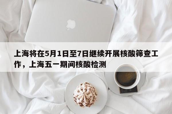 上海将在5月1日至7日继续开展核酸筛查工作，上海五一期间核酸检测