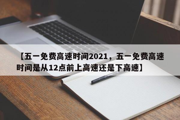 【五一免费高速时间2021，五一免费高速时间是从12点前上高速还是下高速】