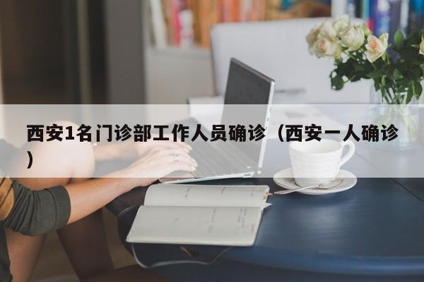 西安1名门诊部工作人员确诊（西安一人确诊）
