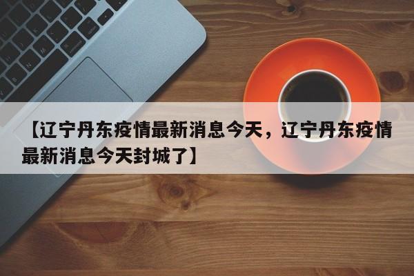 【辽宁丹东疫情最新消息今天，辽宁丹东疫情最新消息今天封城了】