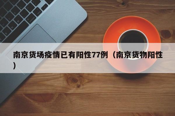 南京货场疫情已有阳性77例（南京货物阳性）
