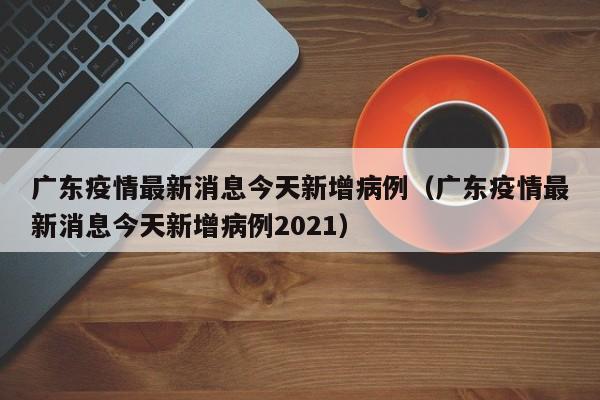 广东疫情最新消息今天新增病例（广东疫情最新消息今天新增病例2021）