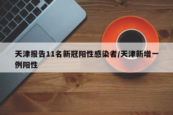 天津报告11名新冠阳性感染者/天津新增一例阳性