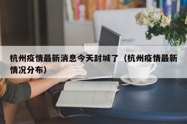 杭州疫情最新消息今天封城了（杭州疫情最新情况分布）