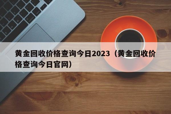 黄金回收价格查询今日2023（黄金回收价格查询今日官网）