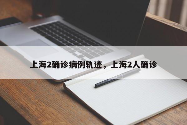 上海2确诊病例轨迹，上海2人确诊