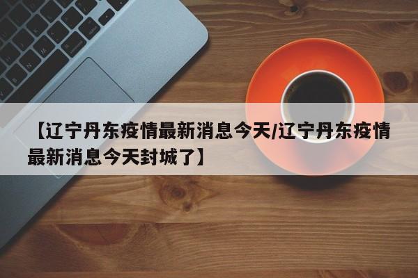 【辽宁丹东疫情最新消息今天/辽宁丹东疫情最新消息今天封城了】