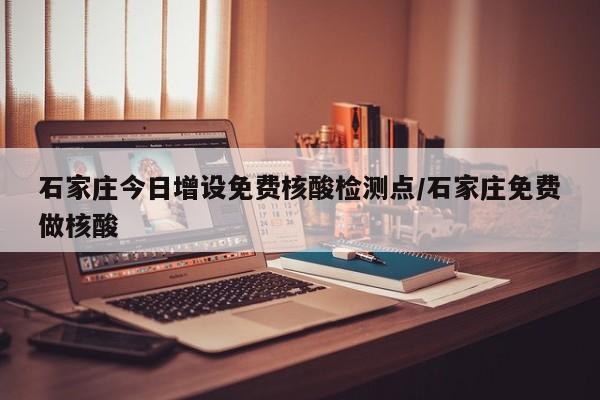 石家庄今日增设免费核酸检测点/石家庄免费做核酸