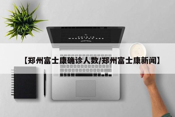 【郑州富士康确诊人数/郑州富士康新闻】
