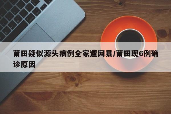 莆田疑似源头病例全家遭网暴/莆田现6例确诊原因
