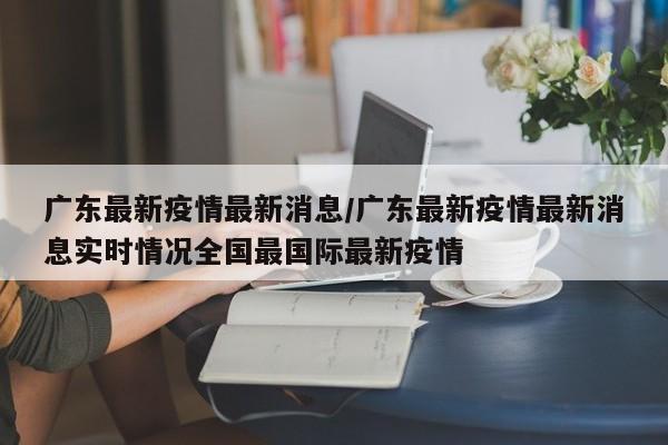 广东最新疫情最新消息/广东最新疫情最新消息实时情况全国最国际最新疫情
