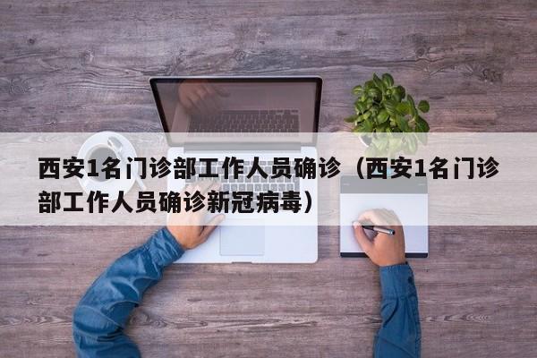 西安1名门诊部工作人员确诊（西安1名门诊部工作人员确诊新冠病毒）