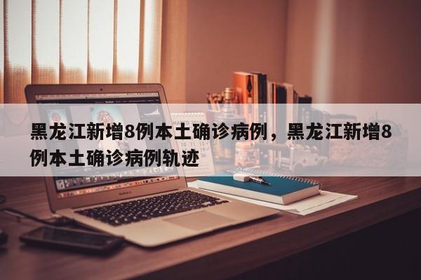 黑龙江新增8例本土确诊病例，黑龙江新增8例本土确诊病例轨迹